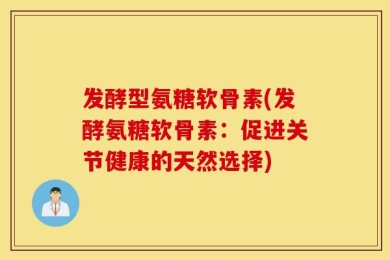 发酵型氨糖软骨素(发酵氨糖软骨素：促进关节健康的天然选择)