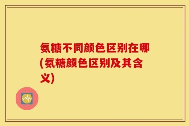 氨糖不同颜色区别在哪(氨糖颜色区别及其含义)