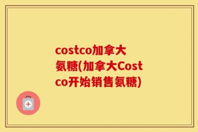 costco加拿大 氨糖(加拿大Costco开始销售氨糖)