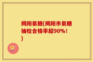 揭阳氨糖(揭阳市氨糖抽检合格率超90%！)