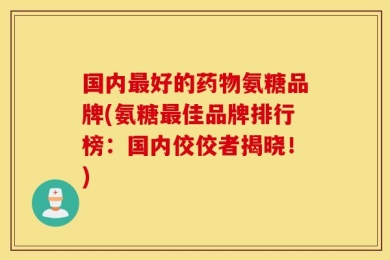 国内最好的药物氨糖品牌(氨糖最佳品牌排行榜：国内佼佼者揭晓！)