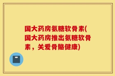国大药房氨糖软骨素(国大药房推出氨糖软骨素，关爱骨骼健康)