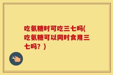 吃氨糖时可吃三七吗(吃氨糖可以同时食用三七吗？)