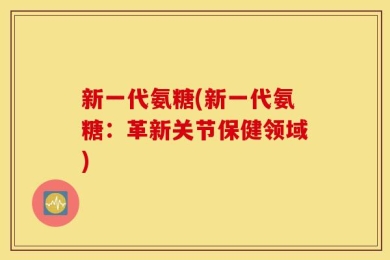 新一代氨糖(新一代氨糖：革新关节保健领域)