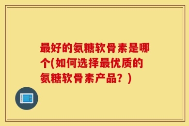 最好的氨糖软骨素是哪个(如何选择最优质的氨糖软骨素产品？)