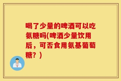 喝了少量的啤酒可以吃氨糖吗(啤酒少量饮用后，可否食用氨基葡萄糖？)