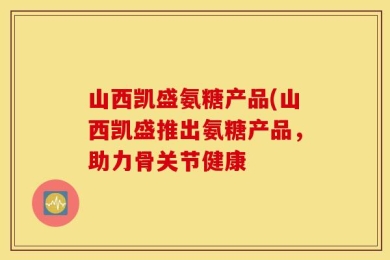 山西凯盛氨糖产品(山西凯盛推出氨糖产品，助力骨关节健康