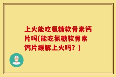 上火能吃氨糖软骨素钙片吗(能吃氨糖软骨素钙片缓解上火吗？)