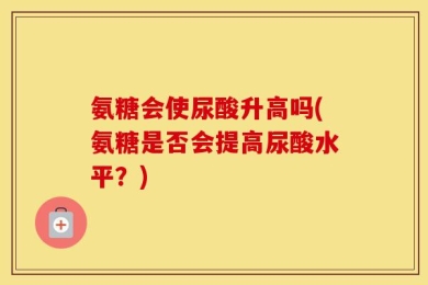 氨糖会使尿酸升高吗(氨糖是否会提高尿酸水平？)