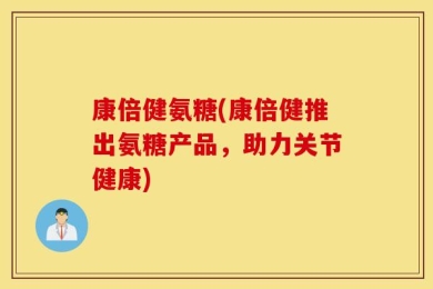 康倍健氨糖(康倍健推出氨糖产品，助力关节健康)