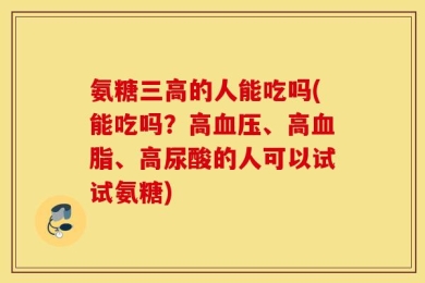 氨糖三高的人能吃吗(能吃吗？高血压、高血脂、高尿酸的人可以试试氨糖)