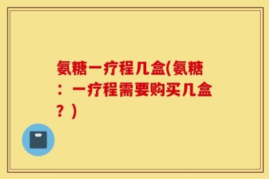 氨糖一疗程几盒(氨糖：一疗程需要购买几盒？)