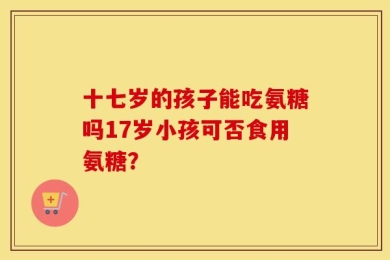 十七岁的孩子能吃氨糖吗17岁小孩可否食用氨糖？