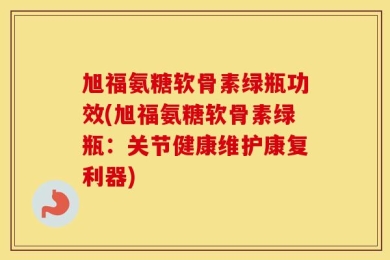 旭福氨糖软骨素绿瓶功效(旭福氨糖软骨素绿瓶：关节健康维护康复利器)