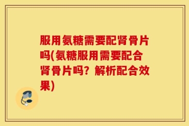 服用氨糖需要配肾骨片吗(氨糖服用需要配合肾骨片吗？解析配合效果)