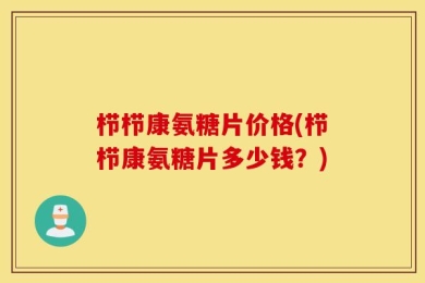 栉栉康氨糖片价格(栉栉康氨糖片多少钱？)