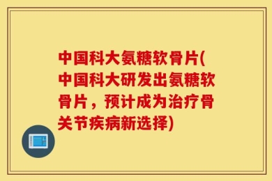 中国科大氨糖软骨片(中国科大研发出氨糖软骨片，预计成为治疗骨关节疾病新选择)