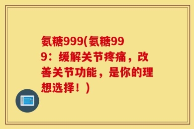 氨糖999(氨糖999：缓解关节疼痛，改善关节功能，是你的理想选择！)
