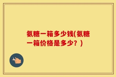 氨糖一箱多少钱(氨糖一箱价格是多少？)