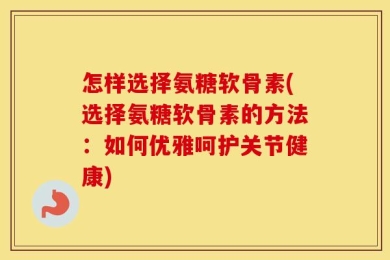 怎样选择氨糖软骨素(选择氨糖软骨素的方法：如何优雅呵护关节健康)