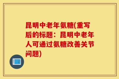昆明中老年氨糖(重写后的标题：昆明中老年人可通过氨糖改善关节问题)