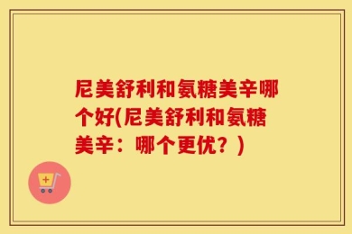 尼美舒利和氨糖美辛哪个好(尼美舒利和氨糖美辛：哪个更优？)