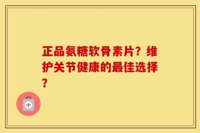 正品氨糖软骨素片？维护关节健康的最佳选择？