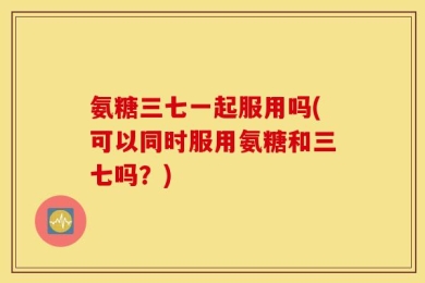 氨糖三七一起服用吗(可以同时服用氨糖和三七吗？)