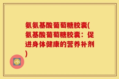 氨氨基酸葡萄糖胶囊(氨基酸葡萄糖胶囊：促进身体健康的营养补剂)