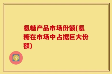 氨糖产品市场份额(氨糖在市场中占据巨大份额)