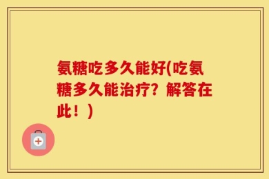 氨糖吃多久能好(吃氨糖多久能治疗？解答在此！)