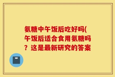 氨糖中午饭后吃好吗(午饭后适合食用氨糖吗？这是最新研究的答案
