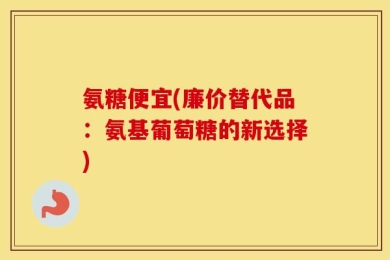 氨糖便宜(廉价替代品：氨基葡萄糖的新选择)