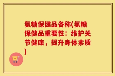 氨糖保健品各称(氨糖保健品重要性：维护关节健康，提升身体素质)