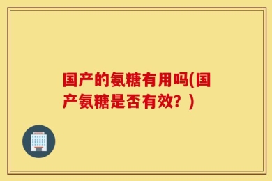 国产的氨糖有用吗(国产氨糖是否有效？)