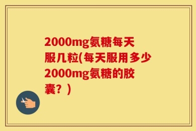 2000mg氨糖每天服几粒(每天服用多少2000mg氨糖的胶囊？)