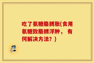 吃了氨糖胳膊胀(食用氨糖致胳膊浮肿， 有何解决方法？)