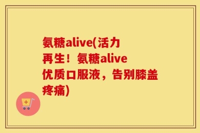 氨糖alive(活力再生！氨糖alive优质口服液，告别膝盖疼痛)