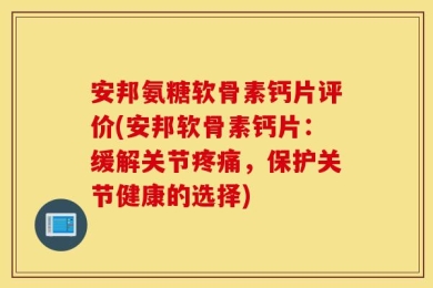 安邦氨糖软骨素钙片评价(安邦软骨素钙片：缓解关节疼痛，保护关节健康的选择)