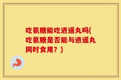 吃氨糖能吃逍遥丸吗(吃氨糖是否能与逍遥丸同时食用？)
