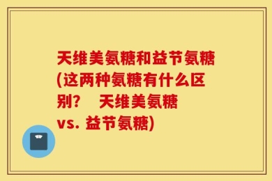 天维美氨糖和益节氨糖(这两种氨糖有什么区别？  天维美氨糖 vs. 益节氨糖)