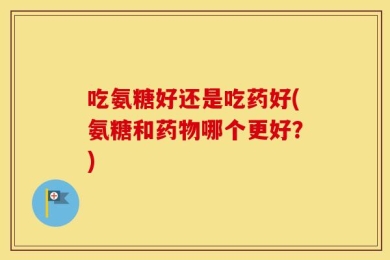吃氨糖好还是吃药好(氨糖和药物哪个更好？)