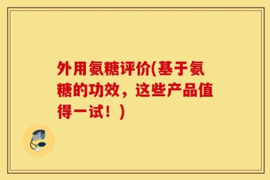 外用氨糖评价(基于氨糖的功效，这些产品值得一试！)