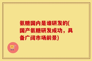 氨糖国内是谁研发的(国产氨糖研发成功，具备广阔市场前景)