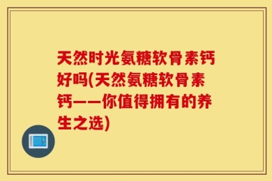 天然时光氨糖软骨素钙好吗(天然氨糖软骨素钙——你值得拥有的养生之选)