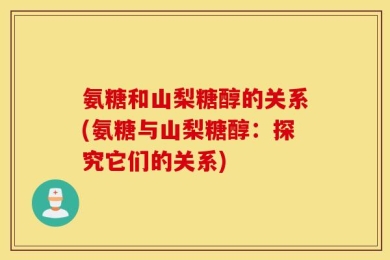 氨糖和山梨糖醇的关系(氨糖与山梨糖醇：探究它们的关系)