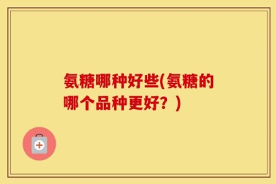 氨糖哪种好些(氨糖的哪个品种更好？)