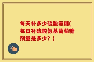 每天补多少硫酸氨糖(每日补硫酸氨基葡萄糖剂量是多少？)