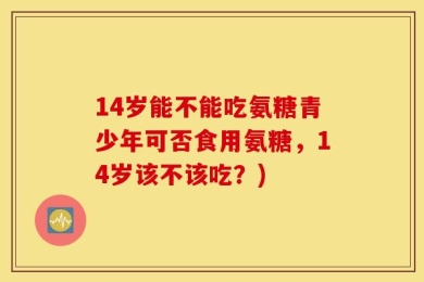 14岁能不能吃氨糖青少年可否食用氨糖，14岁该不该吃？)
