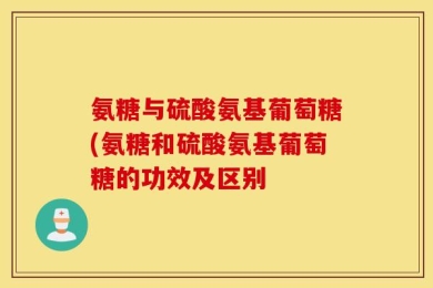 氨糖与硫酸氨基葡萄糖(氨糖和硫酸氨基葡萄糖的功效及区别